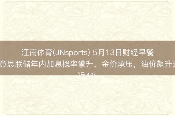 江南体育(JNsports) 5月13日财经早餐：好意思联储年内加息概率攀升，金价承压，油价飙升近4%