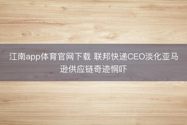 江南app体育官网下载 联邦快递CEO淡化亚马逊供应链奇迹恫吓