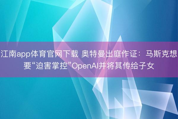 江南app体育官网下载 奥特曼出庭作证：马斯克想要“迫害掌控”OpenAI并将其传给子女