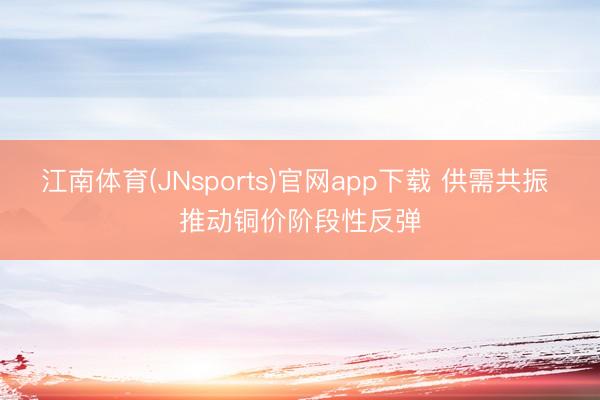 江南体育(JNsports)官网app下载 供需共振 推动铜价阶段性反弹