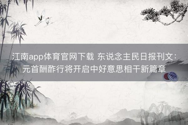 江南app体育官网下载 东说念主民日报刊文：元首酬酢行将开启中好意思相干新篇章