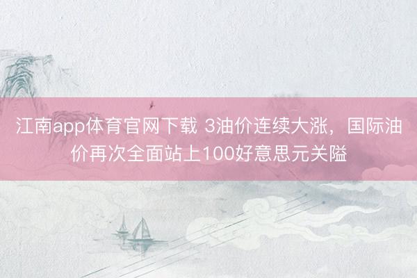 江南app体育官网下载 3油价连续大涨，国际油价再次全面站上100好意思元关隘