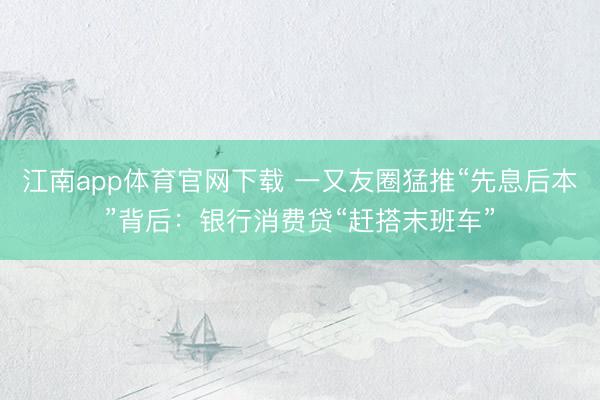 江南app体育官网下载 一又友圈猛推“先息后本”背后：银行消费贷“赶搭末班车”