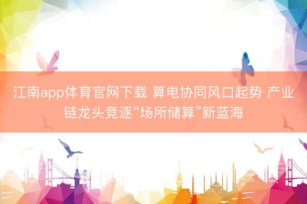 江南app体育官网下载 算电协同风口起势 产业链龙头竞逐“场所储算”新蓝海