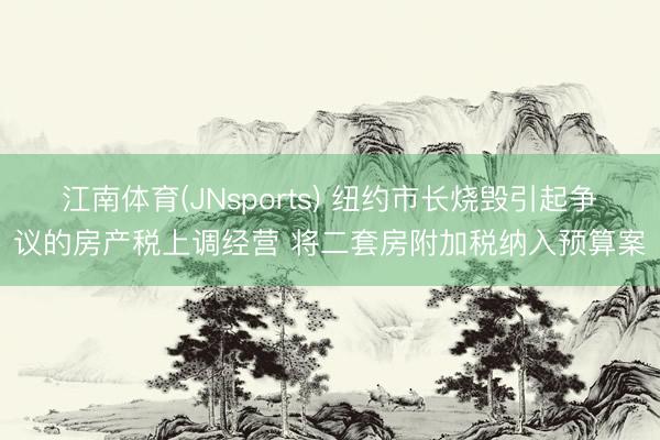 江南体育(JNsports) 纽约市长烧毁引起争议的房产税上调经营 将二套房附加税纳入预算案