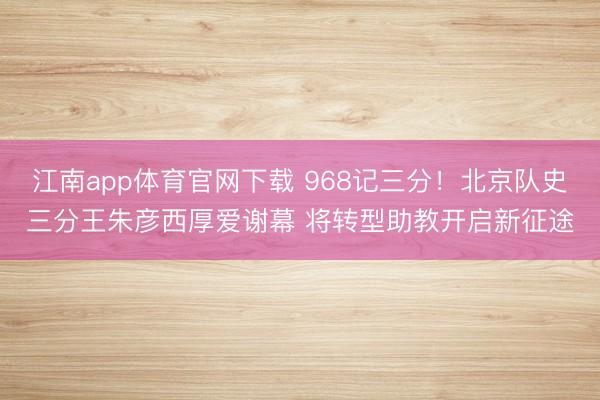 江南app体育官网下载 968记三分！北京队史三分王朱彦西厚爱谢幕 将转型助教开启新征途