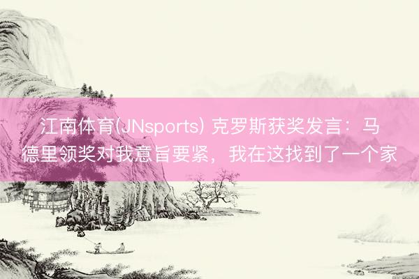 江南体育(JNsports) 克罗斯获奖发言：马德里领奖对我意旨要紧，我在这找到了一个家