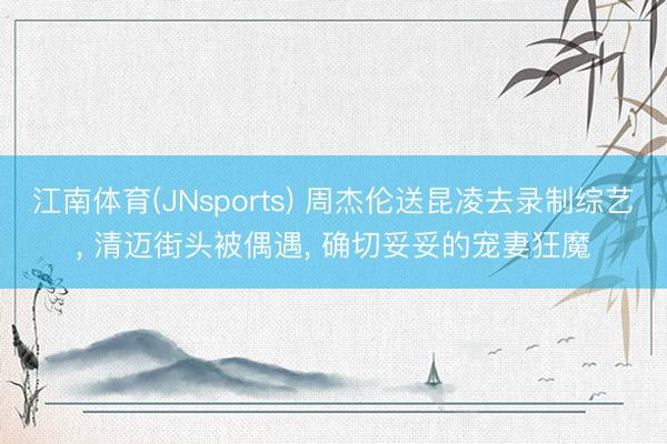 江南体育(JNsports) 周杰伦送昆凌去录制综艺， 清迈街头被偶遇， 确切妥妥的宠妻狂魔