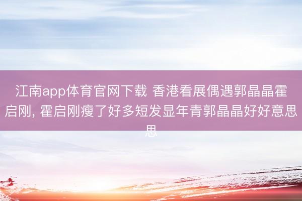 江南app体育官网下载 香港看展偶遇郭晶晶霍启刚， 霍启刚瘦了好多短发显年青郭晶晶好好意思