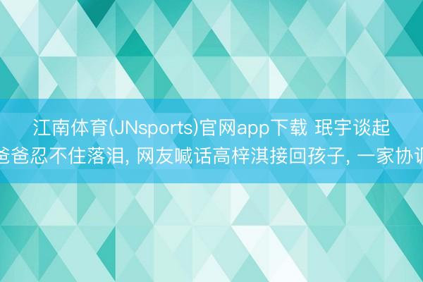 江南体育(JNsports)官网app下载 珉宇谈起爸爸忍不住落泪， 网友喊话高梓淇接回孩子， 一家协调