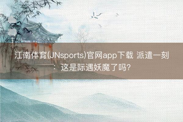 江南体育(JNsports)官网app下载 派遣一刻:这是际遇妖魔了吗?