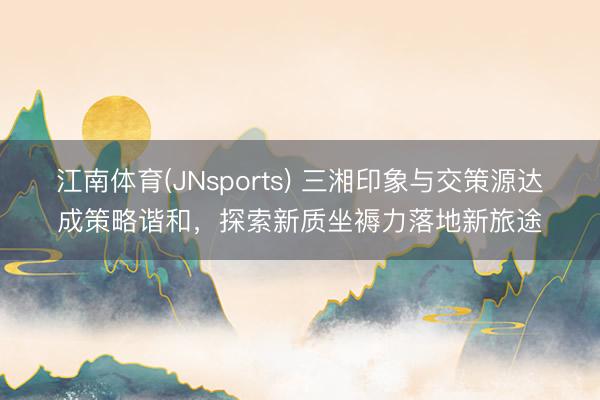 江南体育(JNsports) 三湘印象与交策源达成策略谐和，探索新质坐褥力落地新旅途