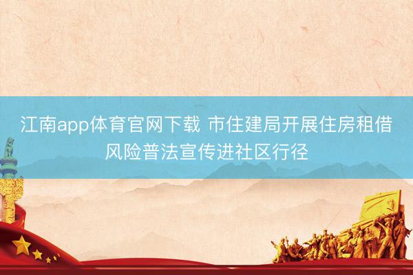 江南app体育官网下载 市住建局开展住房租借风险普法宣传进社区行径