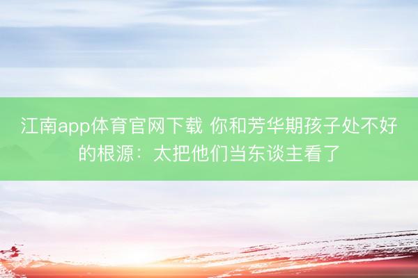 江南app体育官网下载 你和芳华期孩子处不好的根源:太把他们当东谈主看了