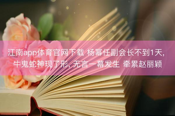 江南app体育官网下载 杨幂任副会长不到1天， 牛鬼蛇神现了形， 无言一幕发生 牵累赵丽颖
