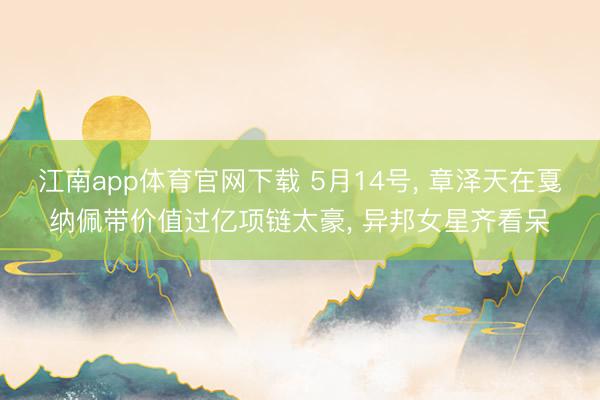江南app体育官网下载 5月14号， 章泽天在戛纳佩带价值过亿项链太豪，<a href=