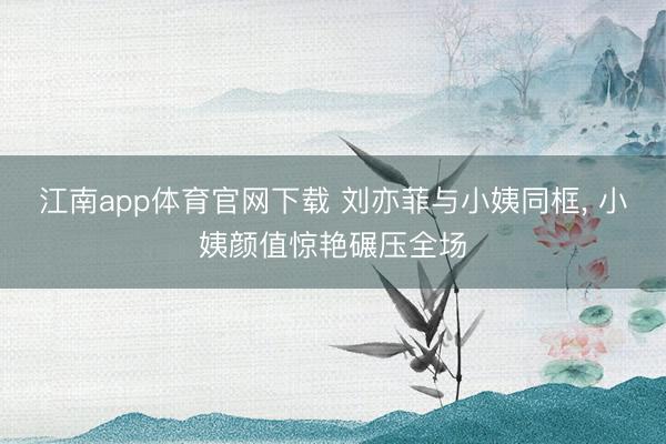 江南app体育官网下载 刘亦菲与小姨同框，<a href=