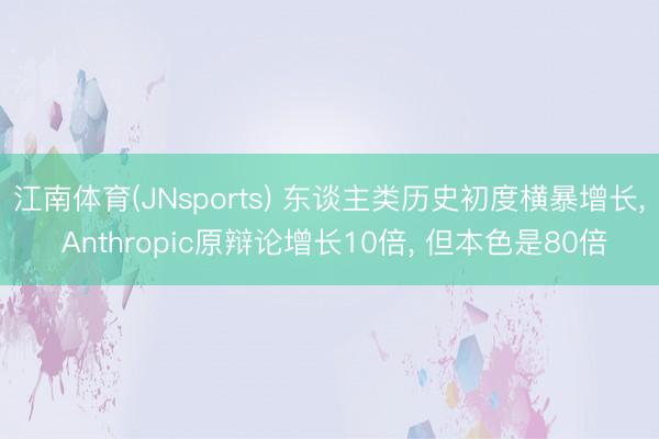 江南体育(JNsports) 东谈主类历史初度横暴增长， Anthropic原辩论增长10倍， 但本色是80倍