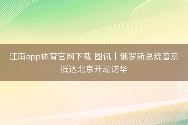 江南app体育官网下载 图讯｜俄罗斯总统普京抵达北京开动访华