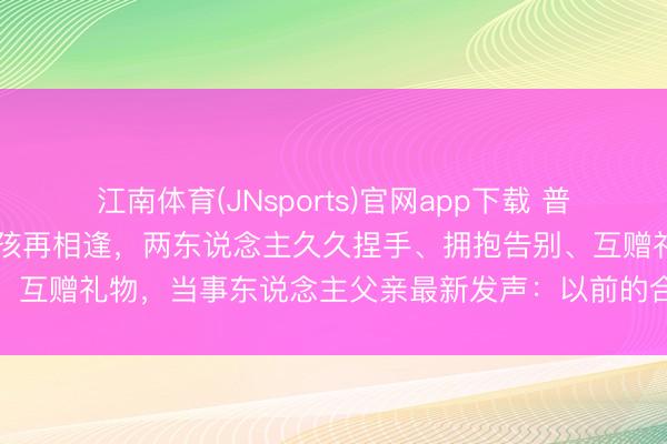 江南体育(JNsports)官网app下载 普京与26年前抱过的中国男孩再相逢，两东说念主久久捏手、拥抱告别、互赠礼物，当事东说念主父亲最新发声：以前的合影蜕变了犬子一世