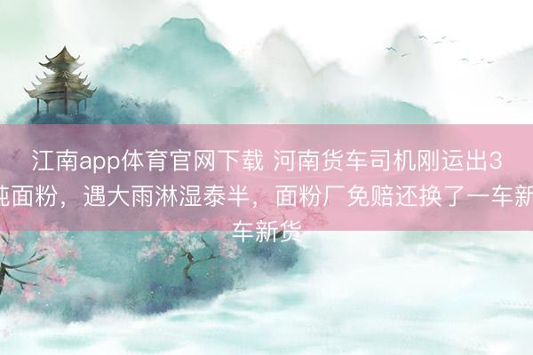 江南app体育官网下载 河南货车司机刚运出34吨面粉，遇大雨淋湿泰半，面粉厂免赔还换了一车新货