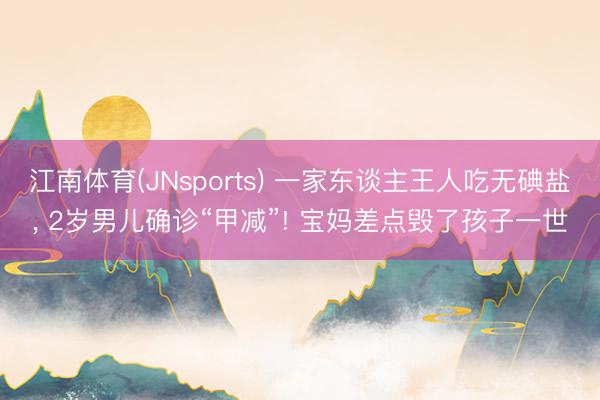 江南体育(JNsports) 一家东谈主王人吃无碘盐， 2岁男儿确诊“甲减”! 宝妈差点毁了孩子一世