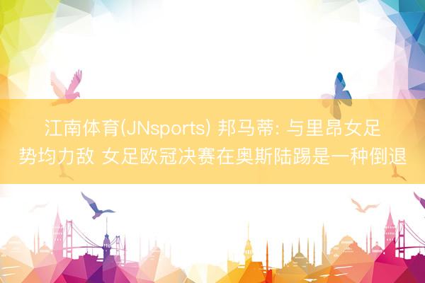 江南体育(JNsports) 邦马蒂: 与里昂女足势均力敌 女足欧冠决赛在奥斯陆踢是一种倒退