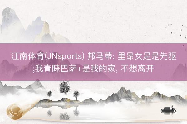 江南体育(JNsports) 邦马蒂: 里昂女足是先驱;我青睐巴萨+是我的家， 不想离开