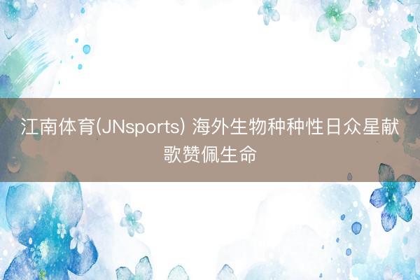 江南体育(JNsports) 海外生物种种性日众星献歌赞佩生命