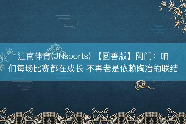 江南体育(JNsports) 【圆善版】阿门：咱们每场比赛都在成长 不再老是依赖陶冶的联结