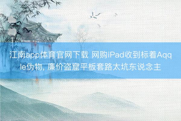 江南app体育官网下载 网购iPad收到标着Aqqle伪物， 廉价盗窟平板套路太坑东说念主