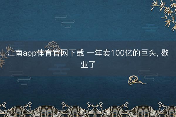 江南app体育官网下载 一年卖100亿的巨头， 歇业了