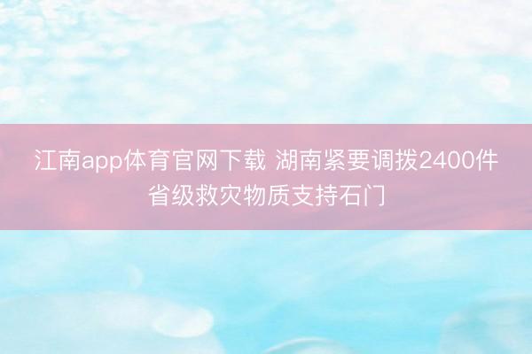 江南app体育官网下载 湖南紧要调拨2400件省级救灾物质支持石门