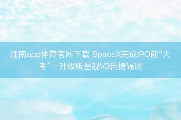 江南app体育官网下载 SpaceX完成IPO前“大考”：升级版星舰V3告捷辐照