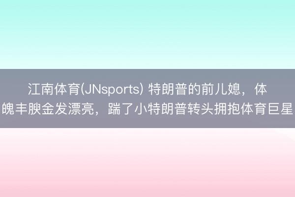 江南体育(JNsports) 特朗普的前儿媳，体魄丰腴金发漂亮，踹了小特朗普转头拥抱体育巨星