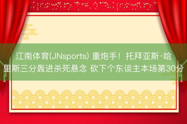 江南体育(JNsports) 重炮手！托拜亚斯·哈里斯三分轰进杀死悬念 砍下个东谈主本场第30分