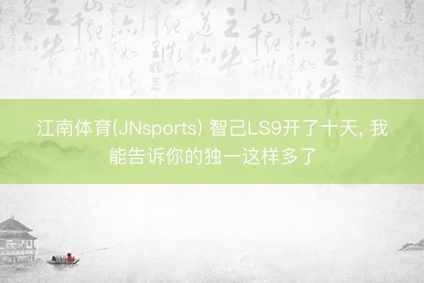江南体育(JNsports) 智己LS9开了十天， 我能告诉你的独一这样多了