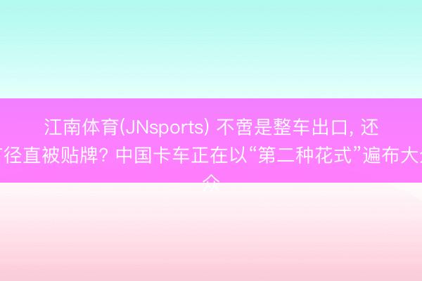 江南体育(JNsports) 不啻是整车出口， 还有径直被贴牌? 中国卡车正在以“第二种花式”遍布大众