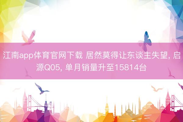 江南app体育官网下载 居然莫得让东谈主失望， 启源Q05， 单月销量升至15814台