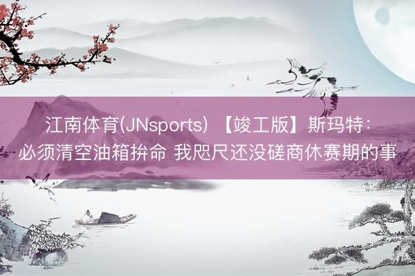 江南体育(JNsports) 【竣工版】斯玛特：必须清空油箱拚命 我咫尺还没磋商休赛期的事