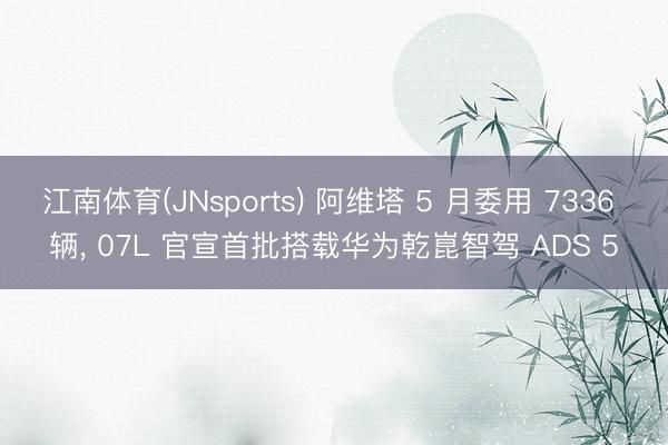 江南体育(JNsports) 阿维塔 5 月委用 7336 辆， 07L 官宣首批搭载华为乾崑智驾 ADS 5