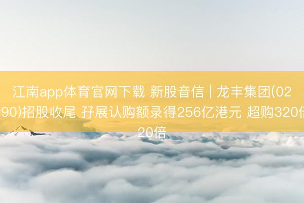 江南app体育官网下载 新股音信 | 龙丰集团(02290)招股收尾 孖展认购额录得256亿港元 超购320倍