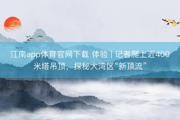 江南app体育官网下载 体验 | 记者爬上近400米塔吊顶，探秘大湾区“新顶流”