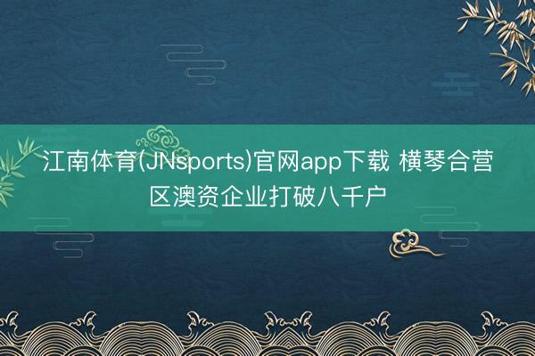 江南体育(JNsports)官网app下载 横琴合营区澳资企业打破八千户
