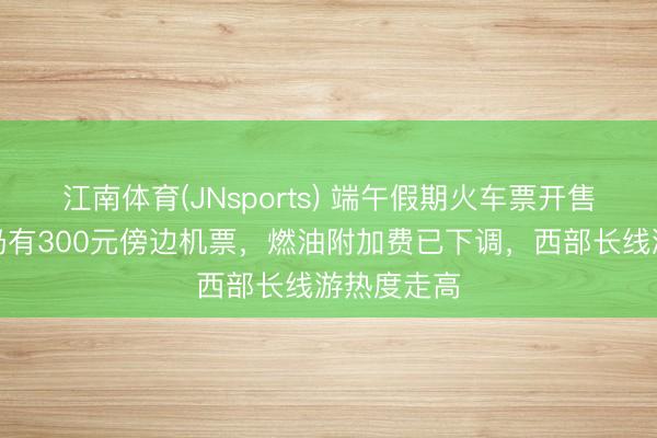 江南体育(JNsports) 端午假期火车票开售!多航路仍有300元傍边机票,燃油附加费已下调,西部长线游热度走高