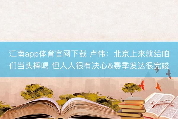 江南app体育官网下载 卢伟：北京上来就给咱们当头棒喝 但人人很有决心&赛季发达很完竣