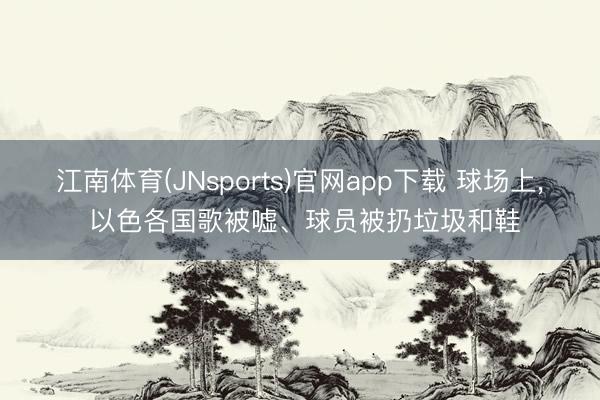 江南体育(JNsports)官网app下载 球场上， 以色各国歌被嘘、球员被扔垃圾和鞋