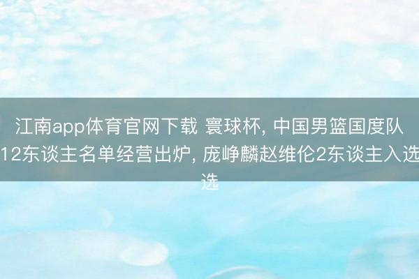 江南app体育官网下载 寰球杯， 中国男篮国度队12东谈主名单经营出炉， 庞峥麟赵维伦2东谈主入选