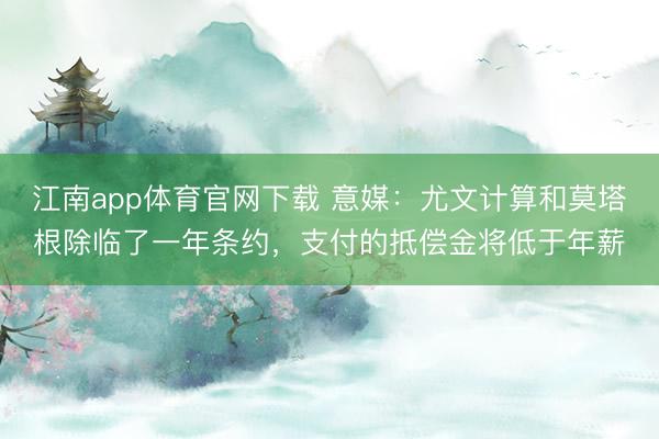 江南app体育官网下载 意媒：尤文计算和莫塔根除临了一年条约，支付的抵偿金将低于年薪