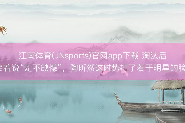 江南体育(JNsports)官网app下载 淘汰后笑着说“走不缺憾”,陶昕然这时势打了若干明星的脸?